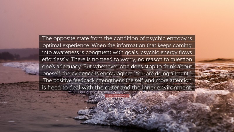 Mihaly Csikszentmihalyi Quote: “The opposite state from the condition of psychic entropy is optimal experience. When the information that keeps coming into awareness is congruent with goals, psychic energy flows effortlessly. There is no need to worry, no reason to question one’s adequacy. But whenever one does stop to think about oneself, the evidence is encouraging: “You are doing all right.” The positive feedback strengthens the self, and more attention is freed to deal with the outer and the inner environment.”