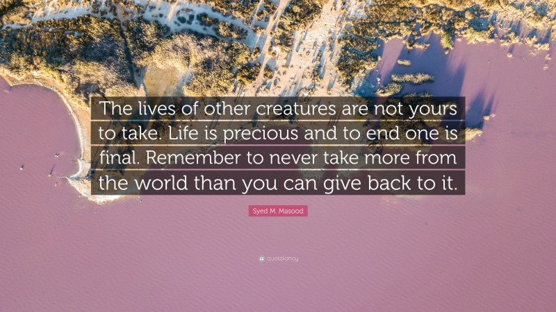 Syed M. Masood Quote: “The lives of other creatures are not yours to take. Life is precious and to end one is final. Remember to never take more from the world than you can give back to it.”