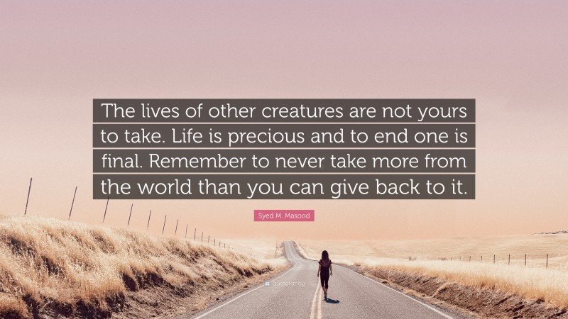 Syed M. Masood Quote: “The lives of other creatures are not yours to take. Life is precious and to end one is final. Remember to never take more from the world than you can give back to it.”