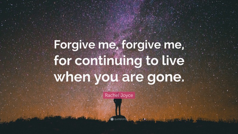 Rachel Joyce Quote: “Forgive me, forgive me, for continuing to live when you are gone.”