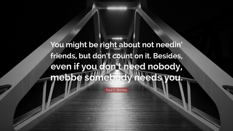 Paul C. Bomba Quote: “You might be right about not needin’ friends, but don’t count on it. Besides, even if you don’t need nobody, mebbe somebody needs you.”
