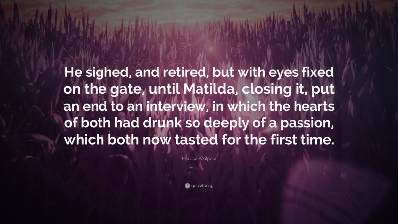 Horace Walpole Quote: “He sighed, and retired, but with eyes fixed on the gate, until Matilda, closing it, put an end to an interview, in which the hearts of both had drunk so deeply of a passion, which both now tasted for the first time.”