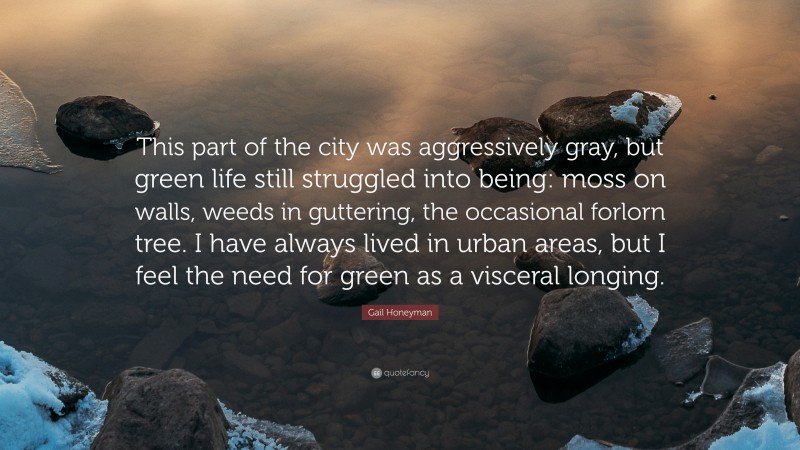 Gail Honeyman Quote: “This part of the city was aggressively gray, but green life still struggled into being: moss on walls, weeds in guttering, the occasional forlorn tree. I have always lived in urban areas, but I feel the need for green as a visceral longing.”