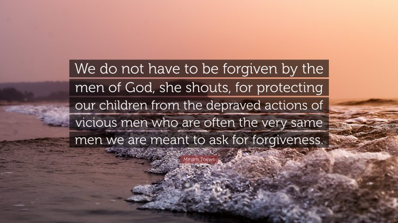 Miriam Toews Quote: “We do not have to be forgiven by the men of God, she shouts, for protecting our children from the depraved actions of vicious men who are often the very same men we are meant to ask for forgiveness.”