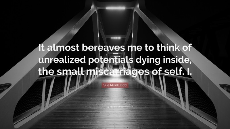 Sue Monk Kidd Quote: “It almost bereaves me to think of unrealized potentials dying inside, the small miscarriages of self. I.”