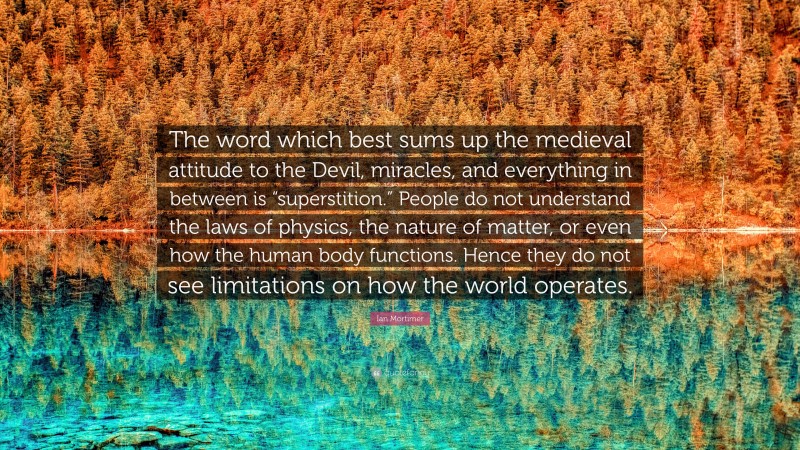 Ian Mortimer Quote: “The word which best sums up the medieval attitude to the Devil, miracles, and everything in between is “superstition.” People do not understand the laws of physics, the nature of matter, or even how the human body functions. Hence they do not see limitations on how the world operates.”