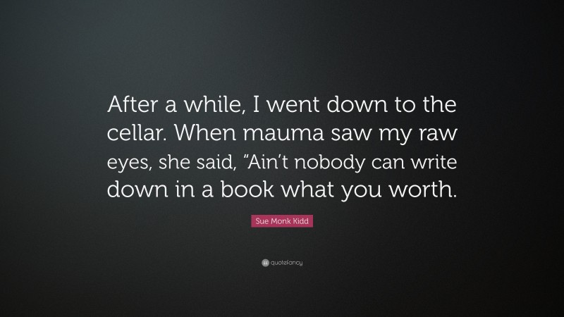 Sue Monk Kidd Quote: “After a while, I went down to the cellar. When mauma saw my raw eyes, she said, “Ain’t nobody can write down in a book what you worth.”