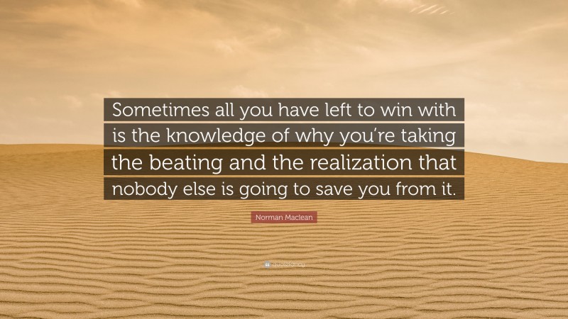 Norman Maclean Quote: “Sometimes all you have left to win with is the knowledge of why you’re taking the beating and the realization that nobody else is going to save you from it.”