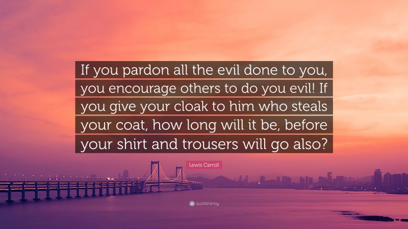 Lewis Carroll Quote: “If you pardon all the evil done to you, you encourage others to do you evil! If you give your cloak to him who steals your coat, how long will it be, before your shirt and trousers will go also?”