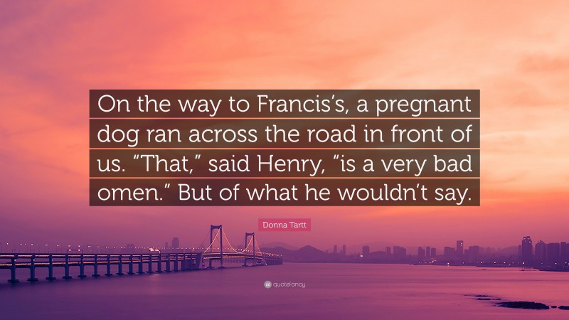 Donna Tartt Quote: “On the way to Francis’s, a pregnant dog ran across the road in front of us. “That,” said Henry, “is a very bad omen.” But of what he wouldn’t say.”