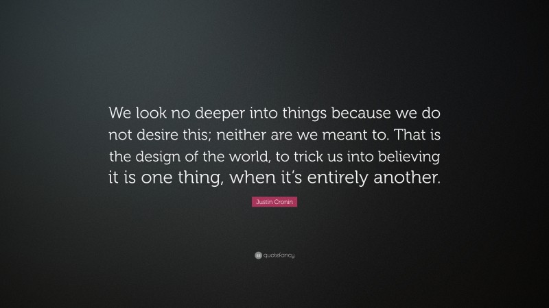 Justin Cronin Quote: “We look no deeper into things because we do not desire this; neither are we meant to. That is the design of the world, to trick us into believing it is one thing, when it’s entirely another.”