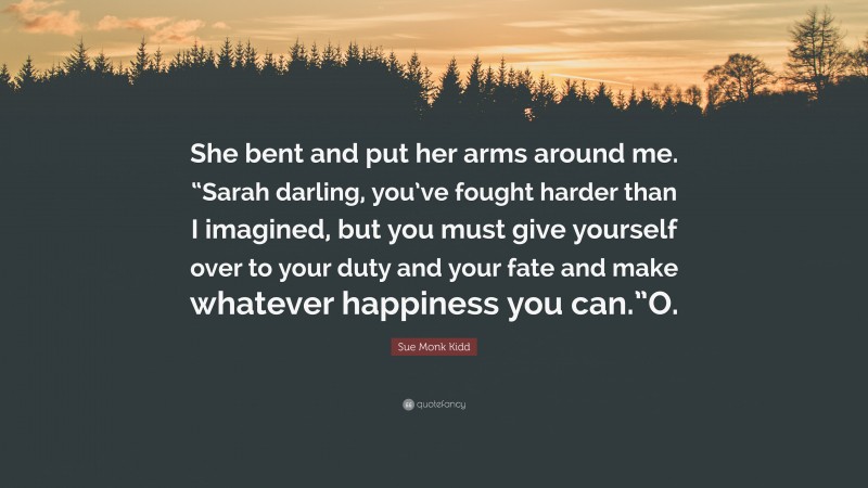 Sue Monk Kidd Quote: “She bent and put her arms around me. “Sarah darling, you’ve fought harder than I imagined, but you must give yourself over to your duty and your fate and make whatever happiness you can.”O.”