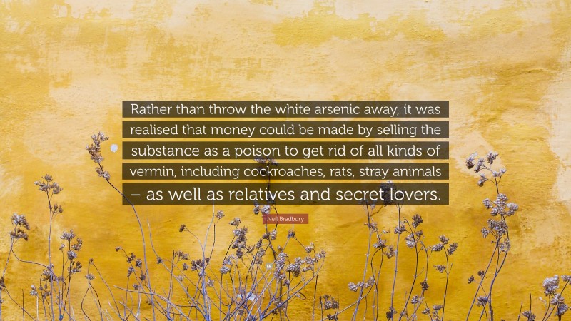 Neil Bradbury Quote: “Rather than throw the white arsenic away, it was realised that money could be made by selling the substance as a poison to get rid of all kinds of vermin, including cockroaches, rats, stray animals – as well as relatives and secret lovers.”