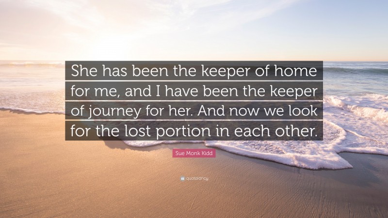 Sue Monk Kidd Quote: “She has been the keeper of home for me, and I have been the keeper of journey for her. And now we look for the lost portion in each other.”