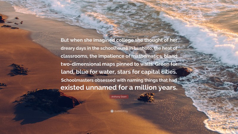 Anthony Doerr Quote: “But when she imagined college she thought of her dreary days in the schoolhouse in Lushoto, the heat of classrooms, the impatience of mathematics, bland two-dimensional maps pinned to walls. Green for land, blue for water, stars for capital cities. Schoolmasters obsessed with naming things that had existed unnamed for a million years.”