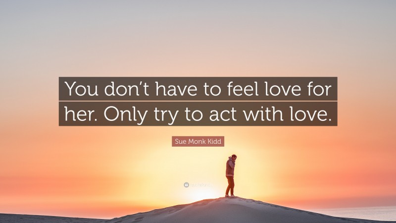 Sue Monk Kidd Quote: “You don’t have to feel love for her. Only try to act with love.”
