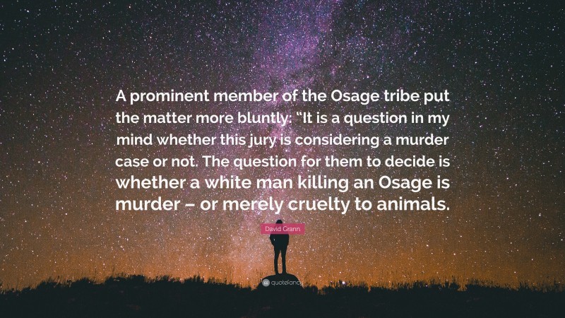 David Grann Quote: “A prominent member of the Osage tribe put the matter more bluntly: “It is a question in my mind whether this jury is considering a murder case or not. The question for them to decide is whether a white man killing an Osage is murder – or merely cruelty to animals.”