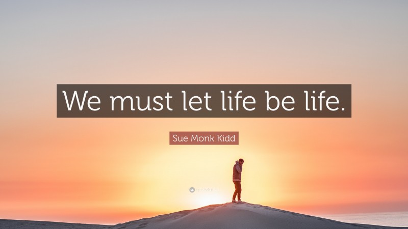 Sue Monk Kidd Quote: “We must let life be life.”