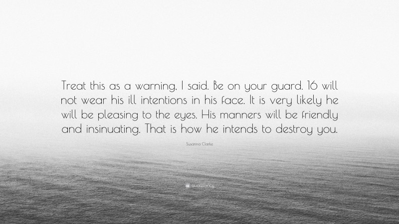 Susanna Clarke Quote: “Treat this as a warning, I said. Be on your guard. 16 will not wear his ill intentions in his face. It is very likely he will be pleasing to the eyes. His manners will be friendly and insinuating. That is how he intends to destroy you.”