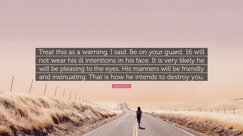 Susanna Clarke Quote: “Treat this as a warning, I said. Be on your guard. 16 will not wear his ill intentions in his face. It is very likely he will be pleasing to the eyes. His manners will be friendly and insinuating. That is how he intends to destroy you.”