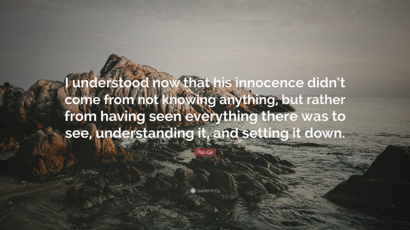 Yan Ge Quote: “I understood now that his innocence didn’t come from not knowing anything, but rather from having seen everything there was to see, understanding it, and setting it down.”