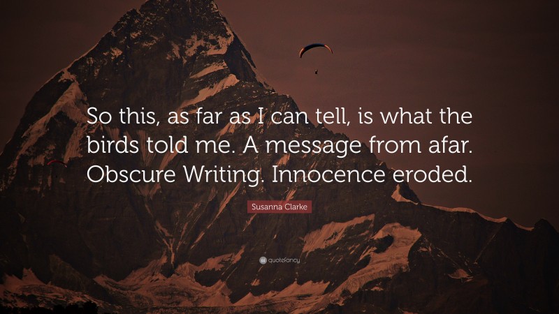 Susanna Clarke Quote: “So this, as far as I can tell, is what the birds told me. A message from afar. Obscure Writing. Innocence eroded.”