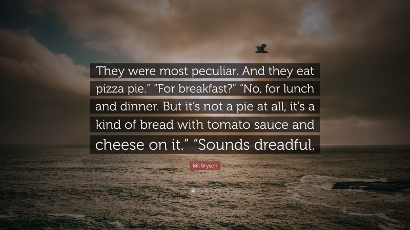 Bill Bryson Quote: “They were most peculiar. And they eat pizza pie.” “For breakfast?” “No, for lunch and dinner. But it’s not a pie at all, it’s a kind of bread with tomato sauce and cheese on it.” “Sounds dreadful.”