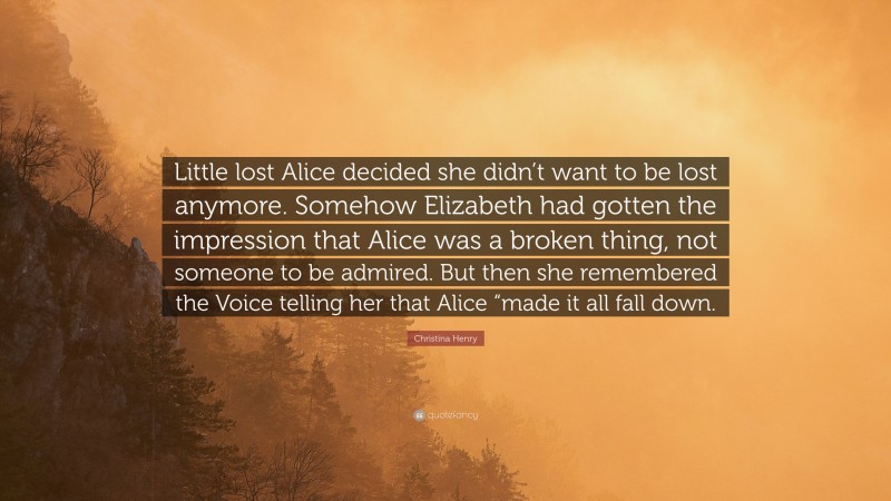 Christina Henry Quote: “Little lost Alice decided she didn’t want to be lost anymore. Somehow Elizabeth had gotten the impression that Alice was a broken thing, not someone to be admired. But then she remembered the Voice telling her that Alice “made it all fall down.”