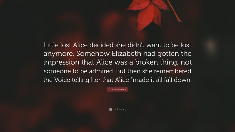 Christina Henry Quote: “Little lost Alice decided she didn’t want to be lost anymore. Somehow Elizabeth had gotten the impression that Alice was a broken thing, not someone to be admired. But then she remembered the Voice telling her that Alice “made it all fall down.”