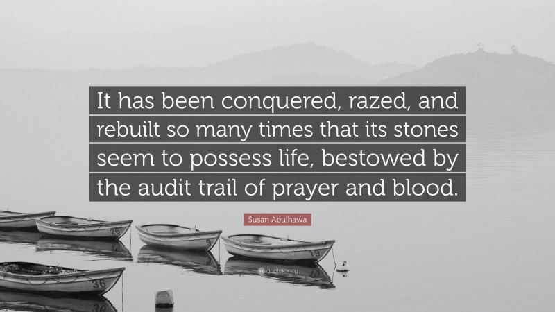 Susan Abulhawa Quote: “It has been conquered, razed, and rebuilt so many times that its stones seem to possess life, bestowed by the audit trail of prayer and blood.”