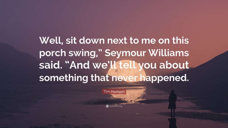 Tim Madigan Quote: “Well, sit down next to me on this porch swing,” Seymour Williams said. “And we’ll tell you about something that never happened.”
