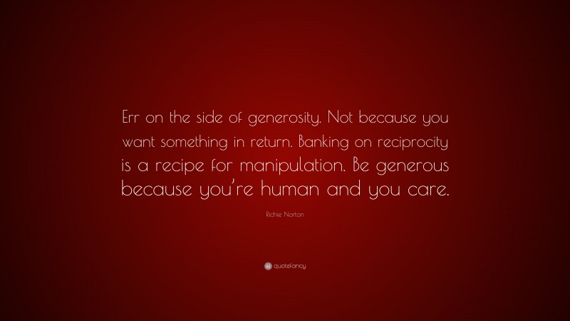 Richie Norton Quote: “Err on the side of generosity. Not because you want something in return. Banking on reciprocity is a recipe for manipulation. Be generous because you’re human and you care.”