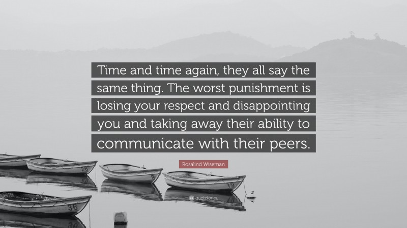 Rosalind Wiseman Quote: “Time and time again, they all say the same thing. The worst punishment is losing your respect and disappointing you and taking away their ability to communicate with their peers.”