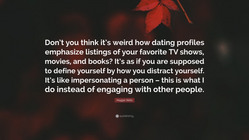 Maggie Wells Quote: “Don’t you think it’s weird how dating profiles emphasize listings of your favorite TV shows, movies, and books? It’s as if you are supposed to define yourself by how you distract yourself. It’s like impersonating a person – this is what I do instead of engaging with other people.”