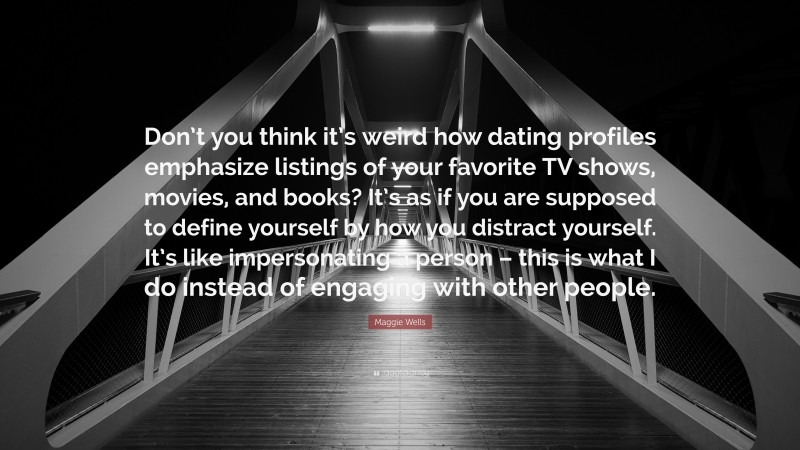 Maggie Wells Quote: “Don’t you think it’s weird how dating profiles emphasize listings of your favorite TV shows, movies, and books? It’s as if you are supposed to define yourself by how you distract yourself. It’s like impersonating a person – this is what I do instead of engaging with other people.”