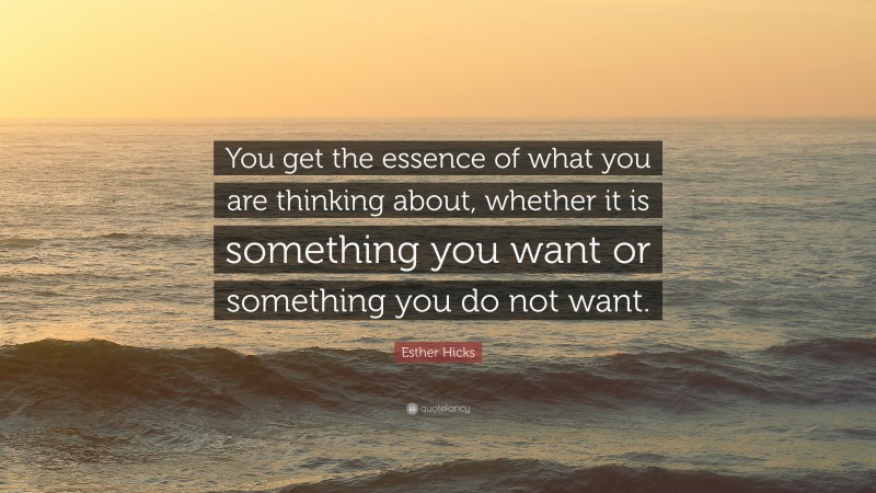 Esther Hicks Quote: “You get the essence of what you are thinking about, whether it is something you want or something you do not want.”