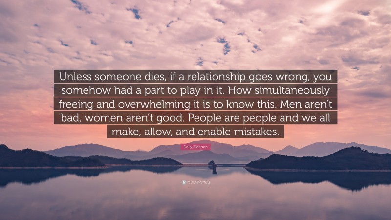 Dolly Alderton Quote: “Unless someone dies, if a relationship goes wrong, you somehow had a part to play in it. How simultaneously freeing and overwhelming it is to know this. Men aren’t bad, women aren’t good. People are people and we all make, allow, and enable mistakes.”