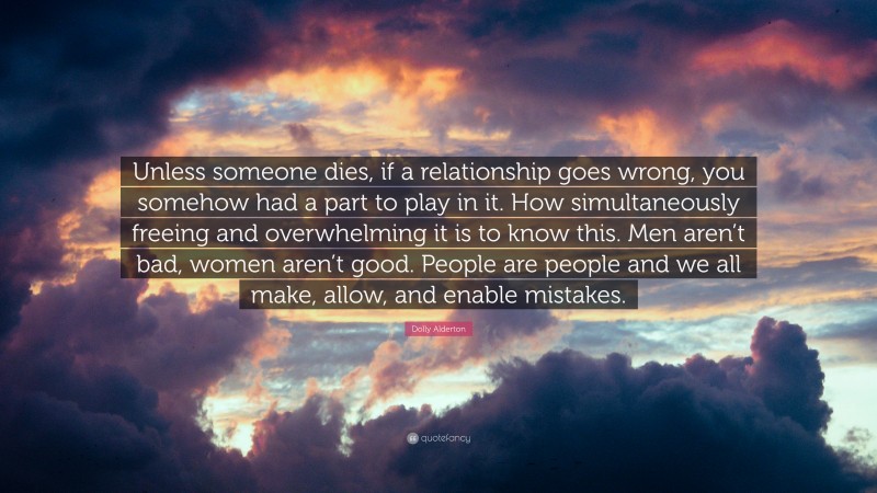 Dolly Alderton Quote: “Unless someone dies, if a relationship goes wrong, you somehow had a part to play in it. How simultaneously freeing and overwhelming it is to know this. Men aren’t bad, women aren’t good. People are people and we all make, allow, and enable mistakes.”