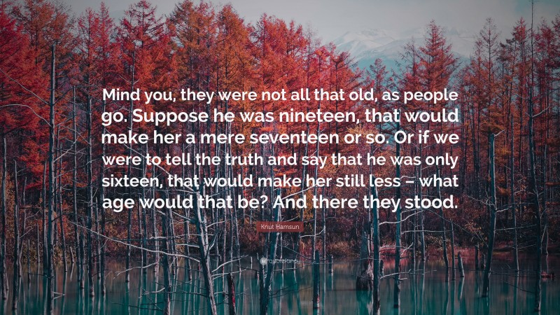 Knut Hamsun Quote: “Mind you, they were not all that old, as people go. Suppose he was nineteen, that would make her a mere seventeen or so. Or if we were to tell the truth and say that he was only sixteen, that would make her still less – what age would that be? And there they stood.”