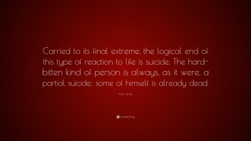 Alan Watts Quote: “Carried to its final extreme, the logical end of this type of reaction to life is suicide. The hard-bitten kind of person is always, as it were, a partial suicide; some of himself is already dead.”