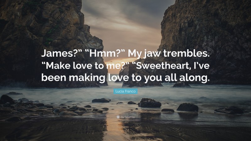 Lucia Franco Quote: “James?” “Hmm?” My jaw trembles. “Make love to me?” “Sweetheart, I’ve been making love to you all along.”