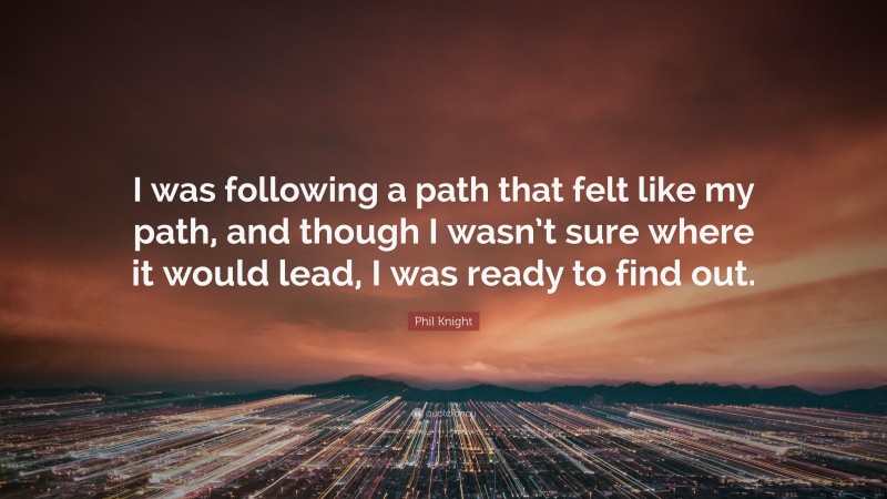 Phil Knight Quote: “I was following a path that felt like my path, and though I wasn’t sure where it would lead, I was ready to find out.”
