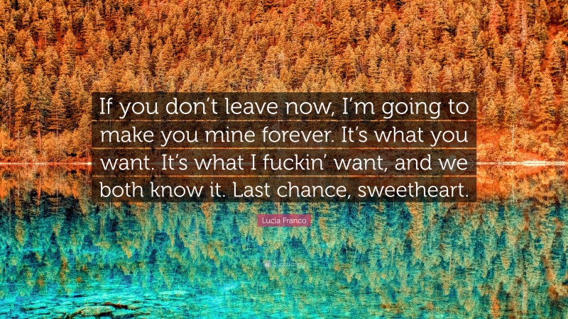 Lucia Franco Quote: “If you don’t leave now, I’m going to make you mine forever. It’s what you want. It’s what I fuckin’ want, and we both know it. Last chance, sweetheart.”