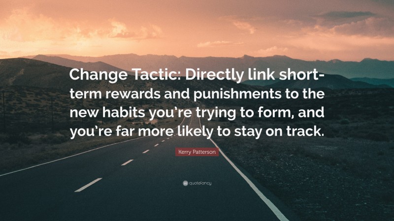 Kerry Patterson Quote: “Change Tactic: Directly link short-term rewards and punishments to the new habits you’re trying to form, and you’re far more likely to stay on track.”