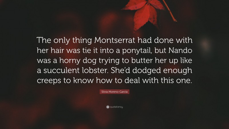 Silvia Moreno-Garcia Quote: “The only thing Montserrat had done with her hair was tie it into a ponytail, but Nando was a horny dog trying to butter her up like a succulent lobster. She’d dodged enough creeps to know how to deal with this one.”