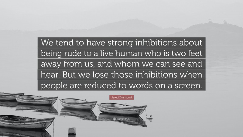 Jared Diamond Quote: “We tend to have strong inhibitions about being rude to a live human who is two feet away from us, and whom we can see and hear. But we lose those inhibitions when people are reduced to words on a screen.”