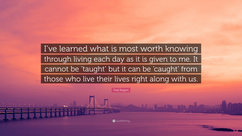 Fred Rogers Quote: “I’ve learned what is most worth knowing through living each day as it is given to me. It cannot be ‘taught’ but it can be ‘caught’ from those who live their lives right along with us.”