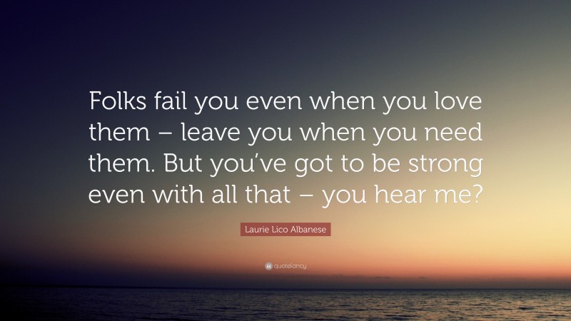 Laurie Lico Albanese Quote: “Folks fail you even when you love them – leave you when you need them. But you’ve got to be strong even with all that – you hear me?”