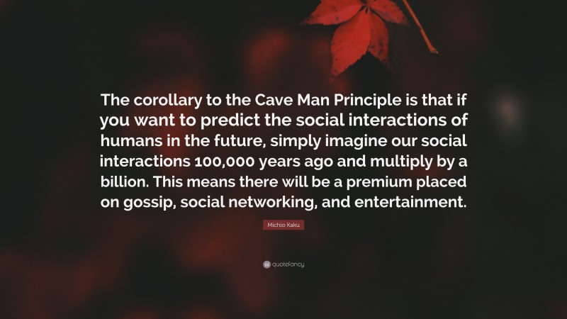 Michio Kaku Quote: “The corollary to the Cave Man Principle is that if you want to predict the social interactions of humans in the future, simply imagine our social interactions 100,000 years ago and multiply by a billion. This means there will be a premium placed on gossip, social networking, and entertainment.”