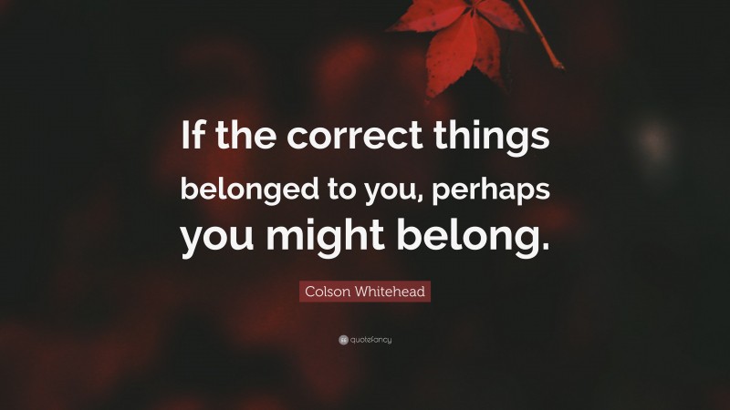 Colson Whitehead Quote: “If the correct things belonged to you, perhaps you might belong.”